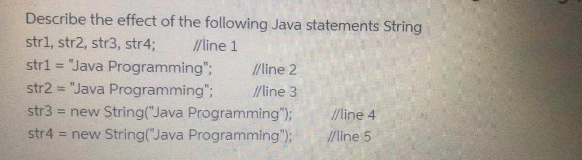 Describe the effect of the following Java statements String
str1, str2, str3, str4%3;
// line 1
str1 = "Java Programming";
str2 = "Java Programming";
= new String("Java Programming");
= new String("Java Programming");
//line 2
%3D
// line 3
/line 4
str4
/line 5
