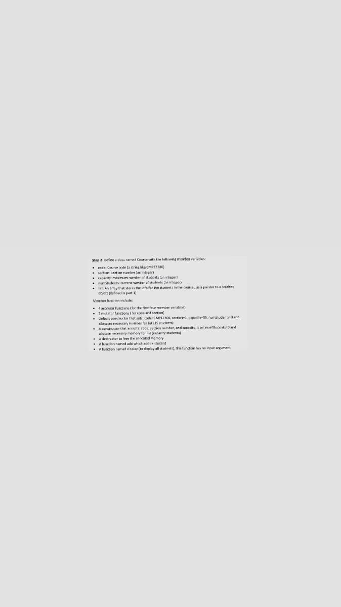 Step 2-Define a class namod Course with tie following member variaties
• code: Course code ja strirg kke CMPT2 300)
• sectian Section nurber Jan integer)
nnumber of stadents lan integer
• capacity maxinum
. Damstudents curent namber of stafents tan integer)
• Ist: An anray tat stores the infa for the students in the course, as a pointer to a Student
ab ect jdelined in part 1
Verber funtion include
• 4accessor function (lo the tirst four member veriables)
• 2 mutatar functions ( for cote and section
• Defaus constuctor that sets: tode-CMPT2300, sectioni, capacity-35, numstudenis-0 and
elosates necessary mamonc fer list (35 studerrsi
• A cpratrucer that accepts cede, aection her, ard capacity. It set pumstucents:0 and
allocete recesary memory for list (capacity stutental
. Adestructar to free the allocated memory
• Aluncion named add which adds a stucent
• A funcion named esalav ita display all stutents, thisfunction hes so irout arpument
