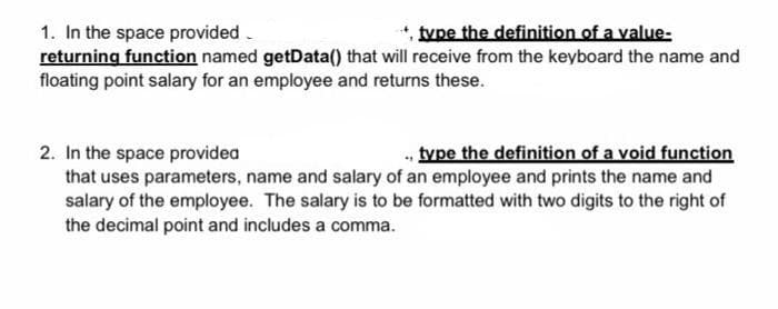 tvpe the definition of a value-
1. In the space provided.
returning function named getData() that will receive from the keyboard the name and
floating point salary for an employee and returns these.
, type the definition of a void function
2. In the space providea
that uses parameters, name and salary of an employee and prints the name and
salary of the employee. The salary is to be formatted with two digits to the right of
the decimal point and includes a comma.
