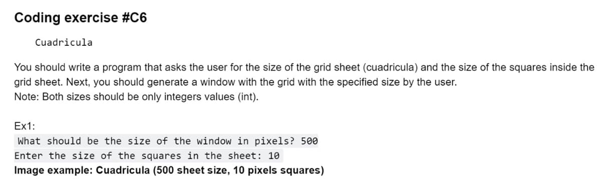 Coding exercise #C6
Cuadricula
You should write a program that asks the user for the size of the grid sheet (cuadricula) and the size of the squares inside the
grid sheet. Next, you should generate a window with the grid with the specified size by the user.
Note: Both sizes should be only integers values (int).
Ex1:
What should be the size of the window in pixels? 500
Enter the size of the squares in the sheet: 10
Image example: Cuadricula (500 sheet size, 10 pixels squares)
