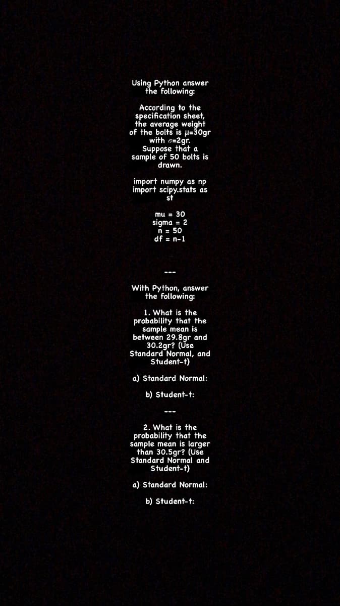 Using Python answer
the following:
According to the
specification sheet,
the average weight
of the bolts is H=30gr
with o=2gr.
Suppose that a
sample of 50 bolts is
drawn.
import scipy.stats as
st
mu = 30
sigma = 2
n = 50
df = n-1
With Python, answer
the following:
1. What is the
probability that the
sample mean is
between 29.8gr and
30.2gr? (Use
Standard Normal, and
Student-t)
a) Standard Normal:
b) Student-t:
2. What is the
probability that the
sample mean is larger
than 30.5gr? (Use
Standard Normal and
Student-t)
a) Standard Normal:
b) Student-t:
