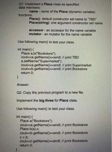 Q1: Implement a Place class as specified:
data members:
name - name of the Place (dynamic variable)
functions:
Place(): default constructor set name to "TBD"
Place(string): one argument constructor set name
accessor - an accessor for the name variable
mutator - an mutator for the name variable
Use following main() to test your class.
int main() {
Place a,b("Bookstore");
cout<<a.getName()<<endl; // print TBD
a.setName("Supermarket");
cout<<a.getName()<<endl; I/ print Supermarket
cout<<b.getName()<<endl; // print Bookstore
return 0;
Answer:
Q2: Copy the previous program to a new file.
Implement the big three for Place class.
Use following main() to test your class.
int main() {
Place a("Bookstore");
cout<<a.getName()<<endl; // print Bookstore
Place b(a).c;
cout<<b.getName()<<endl; // print Bookstore
C = b3;
cout<<c.getName()<cendl; /l print Bookstore
return 0;
