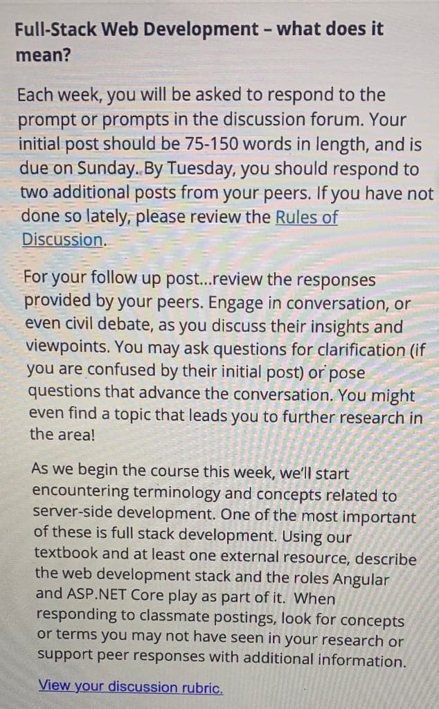 Full-Stack Web Development - what does it
mean?
Each week, you will be asked to respond to the
prompt or prompts in the discussion forum. Your
initial post should be 75-150 words in length, and is
due on Sunday. By Tuesday, you should respond to
two additional posts from your peers. If you have not
done so lately, please review the Rules of
Discussion.
For your follow up post...review the responses
provided by your peers. Engage in conversation, or
even civil debate, as you discuss their insights and
viewpoints. You may ask questions for clarification (if
you are confused by their initial post) or pose
questions that advance the conversation. You might
even find a topic that leads you to further research in
the area!
As we begin the course this week, we'll start
encountering terminology and concepts related to
server-side development. One of the most important
of these is full stack development. Using our
textbook and at least one external resource, describe
the web development stack and the roles Angular
and ASP.NET Core play as part of it. When
responding to classmate postings, look for concepts
or terms you may not have seen in your research or
support peer responses with additional information.
View your discussion rubric.
