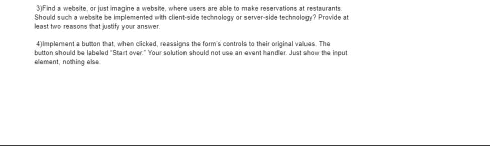 3)Find a website, or just imagine a website, where users are able to make reservations at restaurants.
Should such a website be implemented with client-side technology or server-side technology? Provide at
least two reasons that justify your answer.
4)lmplement a button that, when clicked, reassigns the form's controls to their original values. The
button should be labeled "Start over." Your solution should not use an event handler. Just show the input
element, nothing else.
