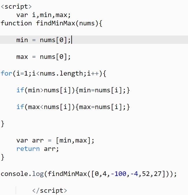 <script>
var i,min, max;
function findMinMax(nums){
min = nums[0];|
max = nums[0];
for(i=1;i<nums.length;i++){
if(min>nums[i]){min=nums[i];}
if(max<nums [i]){max=nums[i];}
[min, max];
var arr
return arr;
}
console.log (findMinMax([0,4,-100, -4,52,27]));
</script>
