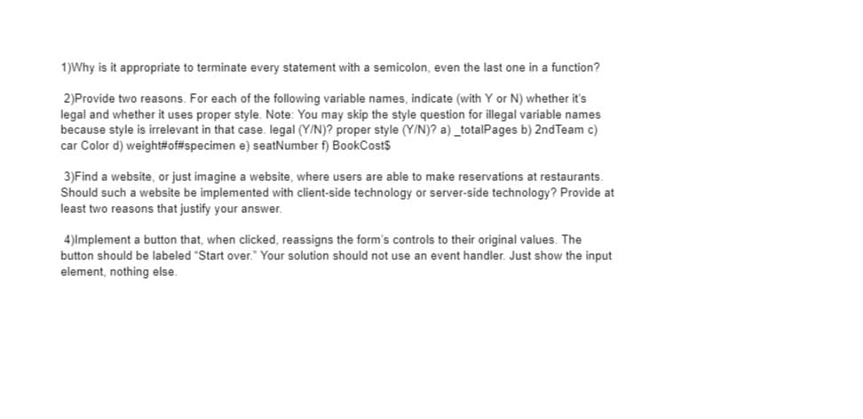 1)Why is it appropriate to terminate every statement with a semicolon, even the last one in a function?
2)Provide two reasons. For each of the following variable names, indicate (with Y or N) whether it's
legal and whether it uses proper style. Note: You may skip the style question for illegal variable names
because style is irrelevant in that case. legal (Y/N)? proper style (Y/N)? a) _totalPages b) 2ndTeam c)
car Color d) weight#of#specimen e) seatNumber f) BookCosts
3)Find a website, or just imagine a website, where users are able to make reservations at restaurants.
Should such a website be implemented with client-side technology or server-side technology? Provide at
least two reasons that justify your answer.
4)lmplement a button that, when clicked, reassigns the form's controls to their original values. The
button should be labeled "Start over." Your solution should not use an event handler. Just show the input
element, nothing else.
