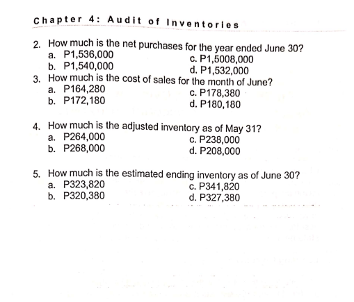 Chapter 4: Audit of Inventories
2. How much is the net purchases for the year ended June 30?
a. P1,536,000
b. P1,540,000
3. How much is the cost of sales for the month of June?
a. P164,280
b. P172,180
c. P1,5008,000
d. P1,532,000
c. P178,380
d. P180,180
4. How much is the adjusted inventory as of May 31?
a. P264,000
b. P268,000
c. P238,000
d. P208,000
5. How much is the estimated ending inventory as of June 30?
a. P323,820
b. Р320,380
с. Р341,820
d. P327,380
