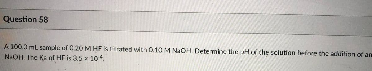 Question 58
A 100.0 mL sample of 0.20 M HF is titrated with 0.10 M NaOH. Determine the pH of the solution before the addition of an
NaOH. The Ka of HF is 3.5 x 104.
