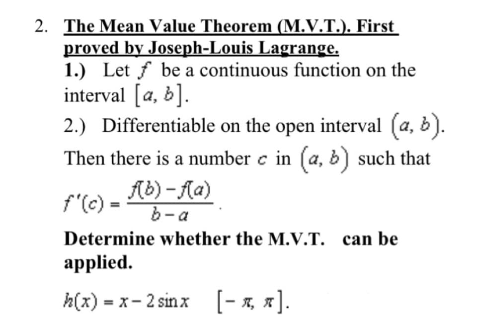 2. The Mean Value Theorem (M.V.T.). First
proved by Joseph-Louis Lagrange.
1.) Let f be a continuous function on the
interval [a, b].
2.) Differentiable on the open interval (a, b).
Then there is a number c in (a, b) such that
f"(c) = 6) - Aa)
b- a
Determine whether the M.V.T. can be
аpplied.
h(x) - х- 2 sinx [-я, я].
