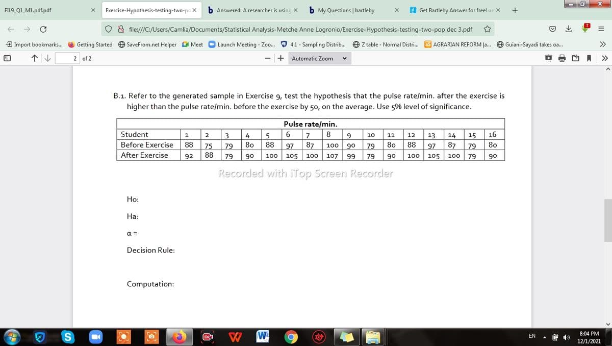 FIL9_Q1_M1.pdf.pdf
Exercise-Hypothesis-testing-two-po X
b Answered: A researcher is using X
b My Questions | bartleby
I Get Bartleby Answer for free! un X
& file:///C:/Users/Camlia/Documents/Statistical Analysis-Metche Anne Logronio/Exercise-Hypothesis-testing-two-pop dec 3.pdf
3 Import bookmarks.. O Getting Started O SaveFrom.net Helper O Meet O Launch Meeting - Zo. O 4.1 - Sampling Distrib... O Z table - Normal Distri. as AGRARIAN REFORM Ja... O Guiani-Sayadi takes oa...
2 of 2
+
Automatic Zoom
>>
B.1. Refer to the generated sample in Exercise 9, test the hypothesis that the pulse rate/min. after the exercise is
higher than the pulse rate/min. before the exercise by 50, on the average. Use 5% level of significance.
Pulse rate/min.
Student
1
2
5
6
8
9
10
11
12
13
14
15
16
Before Exercise
88
75
79
80
88
97
87
100
90
79
80
88
97
87
79
80
After Exercise
92
88
79
90
100 105 100
107
99
79
90
100
105
100
79
90
Recorded with iTop Screen Recorder
Но:
На:
a =
Decision Rule:
Computation:
W
8:04 PM
EN
12/1/2021
