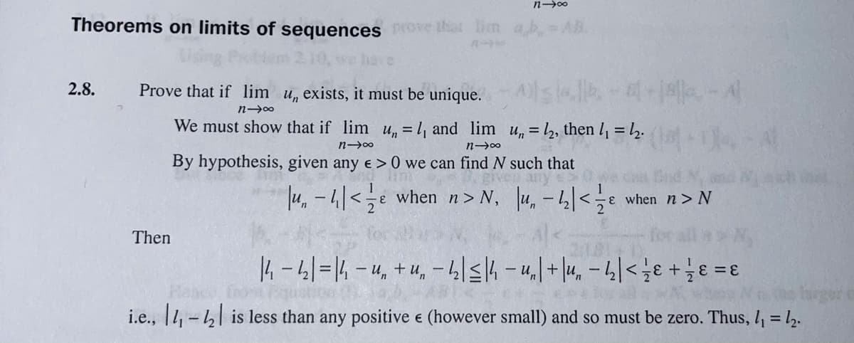 Theorems on limits of sequences prove that lim ab=AB.
Prove that if lim u, exists, it must be unique. As -A
2.8.
We must show that if lim u, = 1, and lim u,= 2, then l = 2.
By hypothesis, given any e > 0 we can find N such that
4.-4|<e when n> N, u, -4|<e
when n > N
Then
14-4|=14-4, +u, -4|<4-u,+|4, – 4|<;e +e =ɛ
%3D
Iarger c
i.e., |1, -4| is less than any positive e (however small) and so must be zero. Thus, 4 = l2.
