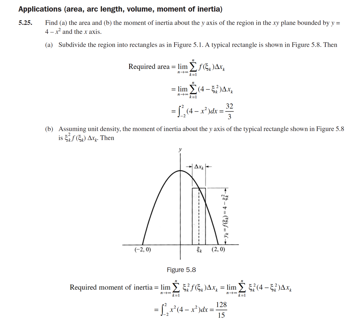 Applications (area, arc length, volume, moment of inertia)
5.25.
Find (a) the area and (b) the moment of inertia about the y axis of the region in the xy plane bounded by y =
4 – x and the x axis.
(a) Subdivide the region into rectangles as in Figure 5.1. A typical rectangle is shown in Figure 5.8. Then
n
Required area =
lim Ef5)Ax,
n 00
k=1
= lim (4 - )Ax,
n- 00
k=1
32
= L,(4 – x*)dx =
3
(b) Assuming unit density, the moment of inertia about the y axis of the typical rectangle shown in Figure 5.8
is f (5) Axy. Then
Ax-
2K
un
(-2, 0)
Šk
(2, 0)
Figure 5.8
Required moment of inertia = lim SGDAX, = lim š?(4 – )Ax,
n 00
k=1
n-00
k=1
128
= ,r*(4 – x²)dx =
15
- X
