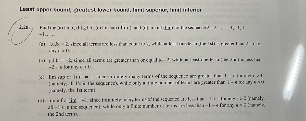 Least upper bound, greatest lower bound, limit superior, limit inferior
2.20.
Find the (a) 1.u.b., (b) g.l.b., (c) lim sup ( lim ), and (d) lim inf (lim) for the sequence 2, -2, 1, -1, 1, -1, 1,
-1,....
(a) l.u.b. = 2, since all terms are less than equal to 2, while at least one term (the 1st) is greater than 2 - e for
any e > 0.
(b) g.l.b. = -2, since all terms are greater than or equal to -2, while at least one term (the 2nd) is less than
-2 + e for any e > 0.
(c) lim sup or lim = 1, since infinitely many terms of the sequence are greater than 1 – e for any e > 0
(namely, all 1's in the sequence), while only a finite number of terms are greater than 1 + e for any e > 0
(namely, the 1st term).
(d) lim inf or lim = -1, since infinitely many terms of the sequence are less than -1+ e for any e > 0 (namely,
all -l's in the sequence), while only a finite number of terms are less than -1 – e for any e > 0 (namely,
the 2nd term).
