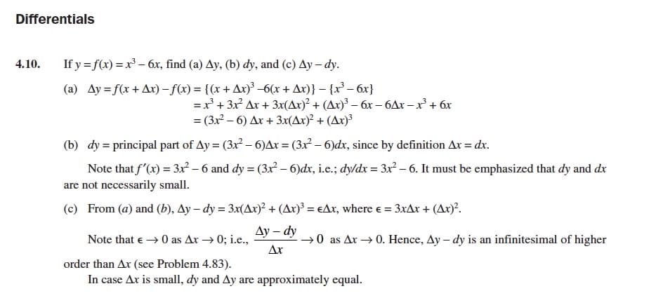 Differentials
4.10.
If y = f(x) = x – 6x, find (a) Ay, (b) dy, and (c) Ay – dy.
(a) Ay = f(x + Ax) – f(x) = {(x + Ax)³ –6(x + Ax)} – {x³ – 6x}
=x' + 3x Ax + 3x(Ax)² + (Ax)³ – 6x – 6Ax – x² + 6x
= (3x – 6) Ax + 3x(Ar)² + (Ax)³
(b) dy = principal part of Ay = (3x² – 6)Ar = (3x² – 6)dx, since by definition Ax = dx.
Note that f'(x) = 3x – 6 and dy = (3x – 6)dx, i.e.; dy/dx = 3x² – 6. It must be emphasized that dy and dx
are not necessarily small.
(c) From (a) and (b), Ay – dy = 3x(Ax)² + (Ax)³ = €Ax, where e = 3xAx + (Ax)'.
Ду — dy
Note that e → 0 as Ar → 0; i.e.,
→0 as Ar → 0. Hence, Ay – dy is an infinitesimal of higher
Ar
order than Ax (see Problem 4.83).
In case Ax is small, dy and Ay are approximately equal.
