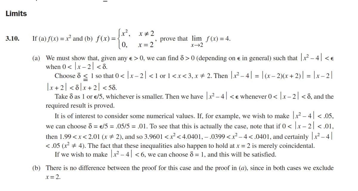 Limits
(x², x+2
If (a) f(x) = x² and (b) f(x)=
(0,
prove that lim f(x) = 4.
x→2
3.10.
x = 2
(a) We must show that, given any e > 0, we can find 8 > 0 (depending on e in general) such that |x - 4|<e
when 0 < |x – 2| < 8.
Choose 8 < 1 so that 0< |x- 2| <1 or 1<x<3, x + 2. Then |x² – 4| = |(x– 2)(x + 2)| = |x– 2|
|x + 2| < 8]x+2] <58.
Take 8 as 1 or e/5, whichever is smaller. Then we have |x² – 4| < e whenever 0< |x– 2| < 8, and the
required result is proved.
It is of interest to consider some numerical values. If, for example, we wish to make |x – 4| <.05,
we can choose d = €/5 = .05/5 = .01. To see that this is actually the case, note that if 0 < |x – 2| < .01,
then 1.99 <x< 2.01 (x + 2), and so 3.9601 <x² < 4.0401, – .0399 <x² – 4< .0401, and certainly |x –- |
<.05 (x + 4). The fact that these inequalities also happen to hold at x = 2 is merely coincidental.
If we wish to make |x2 – 4| < 6, we can choose 8 = 1, and this will be satisfied.
(b) There is no difference between the proof for this case and the proof in (a), since in both cases we exclude
x= 2.
