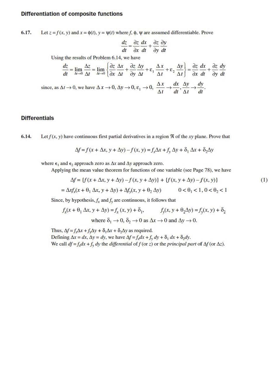 Differentiation of composite functions
6.17.
Let z =f(x, y) and x = 0(t), y = y(1) where f, o, y are assumed differentiable. Prove
xp ze
dz dy
дх dt ду dt
dz
%3D
dt
Using the results of Problem 6.14, we have
dz Ax
dz Ay
dz dx dz dy
dz
= lim
At0 At
Az
Ax
Ay
+E2
= lim
At0 dx At
+ɛ,
dt
dy At
At
At
dx dt
dy dt
Ax
dx Ay
dy
since, as At → 0, we have Ax → 0, Ay → 0, ɛ, →0,
->
At
dt At
dt
Differentials
6.14.
Let f(x, y) have continuous first partial derivatives in a region R of the xy plane. Prove that
Af = f(x + Ax, y + Ay) -f(x, y) = fAx + f, Ay + 8, Ax + 8,Ay
where e, and e, approach zero as Ax and Ay approach zero.
Applying the mean value theorem for functions of one variable (see Page 78), we have
Af = (f(x+ Ax, y + Ay) -f (x, y + Ay)} + {f(x, y + Ay) -f(x, y)}
(1)
= Arf,(x + 0, Ax, y + Ay) + Af,(x, y + 02 Ay)
0 < 0, < 1,0< 0, <1
Since, by hypothesis, f, and f, are continuous, it follows that
f,(x + 0, Ax, y + Ay) = f, (x, y) + 8,
f,(x, y + 0,Ay) = f,(x, y) + 8,
where d, → 0, 8, →0 as Ar →0 and Ay → 0.
Thus, Af = f,Ax +fAy + 8,Ax + 8,Ay as required.
Defining Ax dx, Ay = dy, we have Af f,dx +f, dy + 8, dx + 8,dy.
We call df = f,dx + f, dy the differential of f (or z) or the principal part of Af (or Az).
