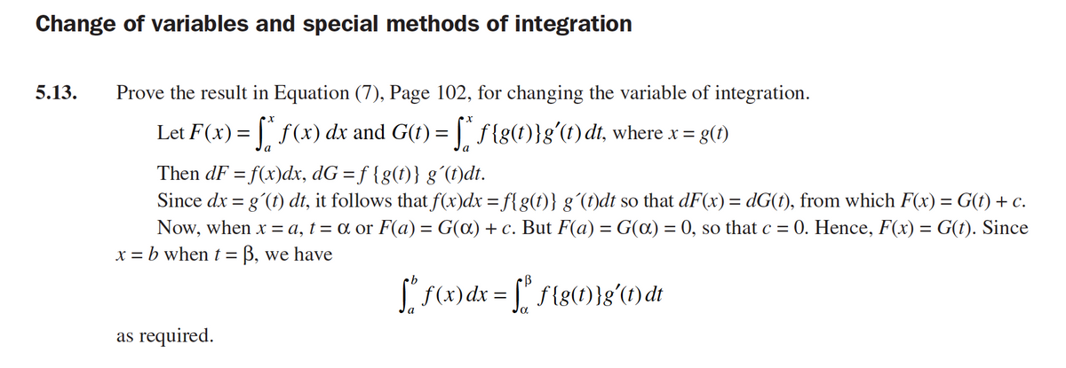 Change of variables and special methods of integration
5.13.
Prove the result in Equation (7), Page 102, for changing the variable of integration.
Let F(x)= |" f(x) dx and G(t) = | f{g(t)}g'(t) dt, where x =
a
la
Then dF = f(x)dx, dG = f {g(t)} g´(1)dt.
Since dx = gʻ(t) dt, it follows that f(x)dx = f{g(t)} g´(f)dt so that dF(x) = dG(t), from which F(x) = G(t) + c.
0. Hence, F(x) = G(t). Since
Now, when x = a, t = a or F(a) = G(a) + c. But F(a) = G(a) = 0, so that c =
x = b when t = B, we have
%3D
S f(x) dx = f{g(1)}g'(1) dt
as required.
