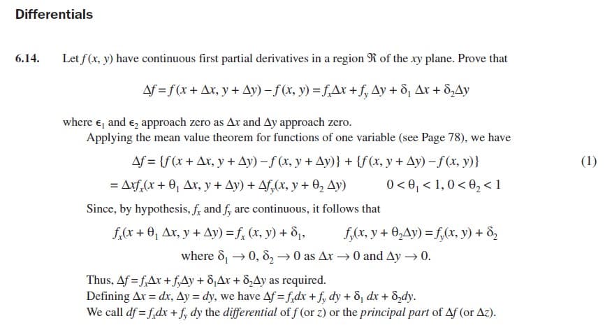 Differentials
6.14.
Let f(x, y) have continuous first partial derivatives in a region R of the xy plane. Prove that
Af = f(x + Ax, y + Ay) - f(x, y) =f,Ax +f, Ay + 8¡, Ar + 8,Ay
where e, and e, approach zero as Ax and Ay approach zero.
Applying the mean value theorem for functions of one variable (see Page 78), we have
Af = {f(x+ Ax, y + Ay) – f (x, y + Ay)} + {f(x, y + Ay) -f(x, y)}
(1)
= Arf,(x + 0, Ar, y + Ay) + Af,(x, y + 0, Ay)
0 < 0, < 1,0< 0, <1
Since, by hypothesis, f, and f, are continuous, it follows that
f,(x + 0, Ax, y + Ay) = f, (x, y) + 81,
f,(x, y + 0,Ay) = f,(x, y) + d,
where 8, → 0, 8, → 0 as Ax → 0 and Ay → 0.
Thus, Af = f,Ax + f,Ay + 8,Ax + 8,Ay as required.
Defining Ar = dx, Ay = dy, we have Af = f,dx + f, dy + d, dx + d,dy.
We call df = f,dx + f, dy the differential of f (or z) or the principal part of Af (or Az).
