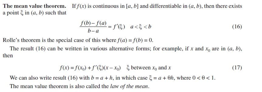 The mean value theorem. If f(x) is continuous in [a, b] and differentiable in (a, b), then there exists
a point č in (a, b) such that
f(b)- f(a) - f'E) a<5 <b
(16)
b-a
Rolle's theorem is the special case of this where f(a) = f(b) = 0.
The result (16) can be written in various alternative forms; for example, if x and x, are in (a, b),
then
f(x) = f(xo) +f'(Š)(x– x) between x, and x
We can also write result (16) with b = a + h, in which case = a + Oh, where 0< 0 < 1.
(17)
The mean value theorem is also called the law of the mean.
