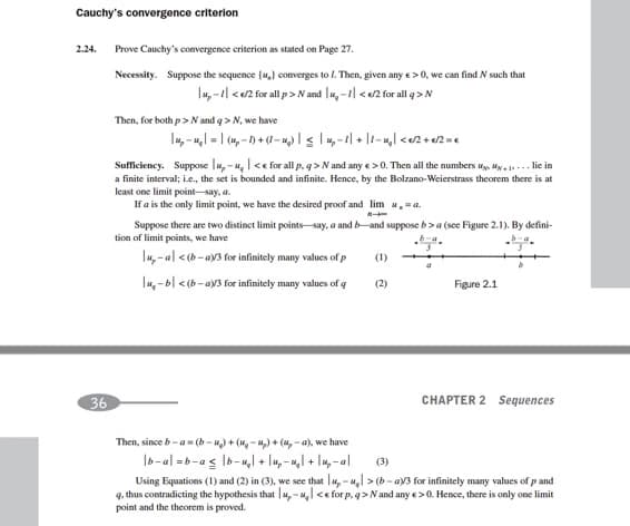 Cauchy's convergence criterion
2.24.
Prove Cauchy's convergence criterion as stated on Page 27.
Necessity. Suppose the sequence (u,} converges to l. Then, given any e>0, we can find N such that
lu,-1| <e2 for all p>N and |u, -1| <2 for all q> N
Then, for both p> N and q > N, we have
Sufficiency. Suppose lu,- u, |<e for all p, q > N and any e>0. Then all the numbers u, Hy . 1... lie in
a finite interval; i.ce., the set is bounded and infinite. Hence, by the Bolzano-Weierstrass theorem there is at
least one limit point-say, a.
If a is the only limit point, we have the desired proof and lim .=a.
Suppose there are two distinct limit points-say, a and b-and suppose b>a (see Figure 2.1). By defini-
tion of limit points, we have
I, - al <(b-av3 for infinitely many values of
(1)
|u,-b| <(b - ay3 for infinitely many values of g
Figure 2.1
(2)
36
CHAPTER 2 Sequences
Then, since b-a (b -) + (H, - M,) + (4, - a), we have
Ib-al = b-a s lb-u,l + lu, -u,l + Iu, -al
(3)
Using Equations (1) and (2) in (3), we see that u, -u, > (b - ay3 for infinitely many values of p and
q. thus contradicting the hypothesis that |u,-u, <e for p, q>Nand any e>0. Hence, there is only one limit
point and the theorem is proved.
