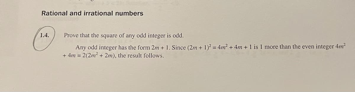 Rational and irrational numbers
1.4.
Prove that the square of any odd integer is odd.
Any odd integer has the form 2m + 1. Since (2m + 1)² = 4m² + 4m + 1 is 1 more than the even integer 4m²
+ 4m = 2(2m² + 2m), the result follows.
