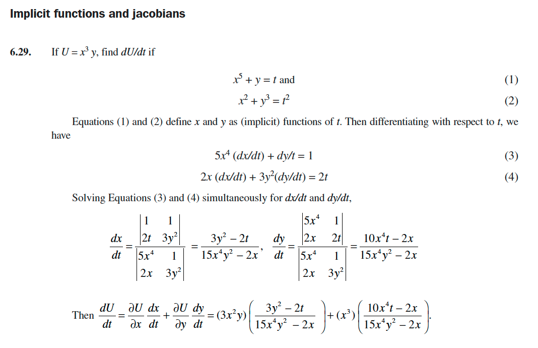 Implicit functions and jacobians
6.29.
If U = x y, find dU/dt if
x' + y = t and
(1)
x² + y³ = ?
Equations (1) and (2) define x and y as (implicit) functions of t. Then differentiating with respect to t, we
have
5x* (dx/dt) + dy/t = 1
(3)
2x (dx/dt) + 3y²(dy/dt) = 2t
(4)
Solving Equations (3) and (4) simultaneously for dx/dt and dy/dt,
1
1
5x*
1
2t 3y
5x
2х Зу
Зу? - 21
15х*у? — 2х
dx
dy
2x
2t
10х*t - 2х
dt
1
dt
5x*
1
15х*у? - 2х
2х Зу
10x*t - 2х
dU
Then
dt
JU dx
ax dt
JU dy
= (3x²y)|
ду dt
Зу? - 2t
15х*у? - 2х
15x*y – 2x
