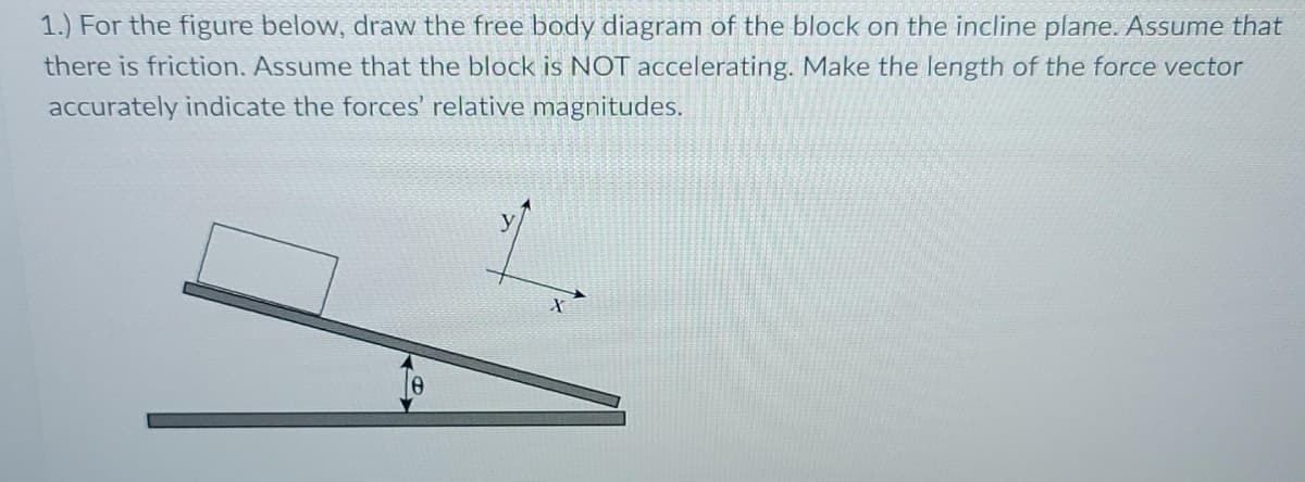 1.) For the figure below, draw the free body diagram of the block on the incline plane. Assume that
there is friction. Assume that the block is NOT accelerating. Make the length of the force vector
accurately indicate the forces' relative magnitudes.
y
