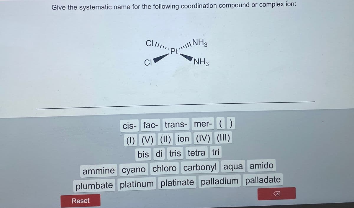 Give the systematic name for the following coordination compound or complex ion:
C\..
NH3
Pt:
CI
NH3
cis- fac- trans- mer- ( )
(1) (V) (II) ion (IV) (III)
bis di tris tetra tri
ammine cyano chloro carbonyl aqua amido
plumbate platinum platinate palladium palladate
Reset