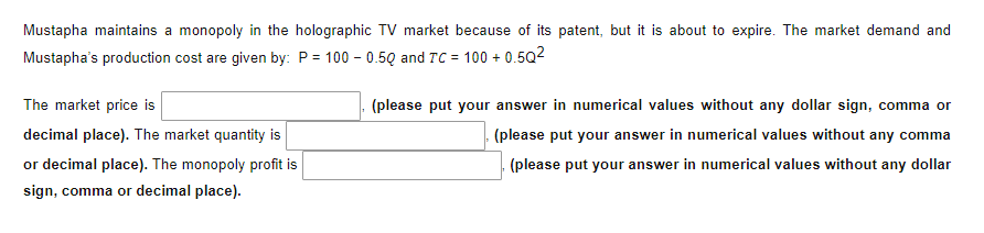 Mustapha maintains a monopoly in the holographic TV market because of its patent, but it is about to expire. The market demand and
Mustapha's production cost are given by: P = 100 -0.50 and TC = 100+ 0.5Q²
The market price is
decimal place). The market quantity is
or decimal place). The monopoly profit is
sign, comma or decimal place).
(please put your answer in numerical values without any dollar sign, comma or
(please put your answer in numerical values without any comma
(please put your answer in numerical values without any dollar