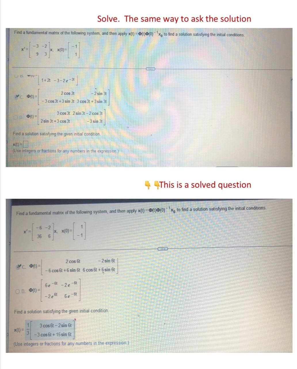 Solve. The same way to ask the solution
Find a fundamental matrix of the following system, and then apply x(t)=(t)(0) x to find a solution satisfying the initial conditions.
x'=
-3 -2
9 3
x, x(0)=
B. -
1+2t -3-2e-3t
2 cos 31
- 2 sin 3t
(t)=
-3 cos 3t+3 sin 3t 3 cos 3t+ 3 sin 3t
3 cos 3t 2 sin 3t-2 cos 3t
OD. (t)=
2 sin 3t+3 cos 3t
-3 sin 3t
Find a solution satisfying the given initial condition.
x(t)
(Use integers or fractions for any numbers in the expression)
44This is a solved question
Find a fundamental matrix of the following system, and then apply x(t)=(t)(0) x to find a solution satisfying the initial conditions.
x'=
-6-2
36 6
x, x(0)=
Exze
2 cos 6t
- 2 sin 6t
c. (t)=
-6 cos 6t+6 sin 6t 6 cos 6t+ 6sin 6t
6e-6t-2e-6t
OD. (t)=
-2 est
6e-6t
Find a solution satisfying the given initial condition.
3 cos 6t-2 sin 6t
x(t) =
-3 cos 6t + 15 sin 6t
(Use integers or fractions for any numbers in the expression.)