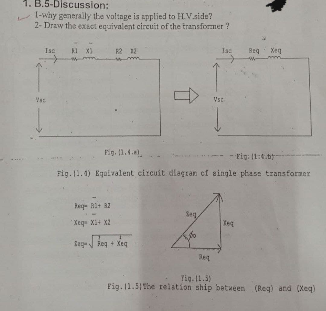 1. B.5-Discussion:
1-why generally the voltage is applied to H.V.side?
2- Draw the exact equivalent circuit of the transformer ?
Isc
Req
Xeq
R2 X2
R1
w me
Isc
X1
Vsc
Vsc
Fig. (1.4.a).
- Fig. (1:4.b
Fig. (1.4) Equivalent circuit diagram of single phase transformer
Req= R1+ R2
Zeg
Xeq
Xeq= X1+ X2
Zeq=
Req + Xeq
Req
Fig. (1.5)
Fig. (1.5) The relation ship between (Req) and (Xeq)
