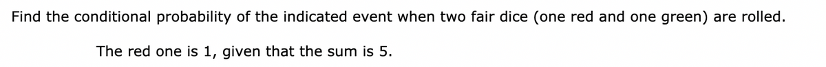 Find the conditional probability of the indicated event when two fair dice (one red and one green) are rolled.
The red one is 1, given that the sum is 5.
