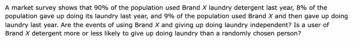 A market survey shows that 90% of the population used Brand X laundry detergent last year, 8% of the
population gave up doing its laundry last year, and 9% of the population used Brand X and then gave up doing
laundry last year. Are the events of using Brand X and giving up doing laundry independent? Is a user of
Brand X detergent more or less likely to give up doing laundry than a randomly chosen person?
