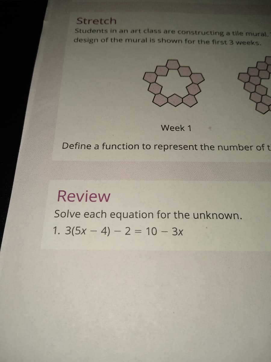 Stretch
Students in an art class are constructing a tile mural.
design of the mural is shown for the first 3 weeks.
Week 1
Define a function to represent the number of t
Review
Solve each equation for the unknown.
1. 3(5x – 4) – 2 = 10 – 3x
