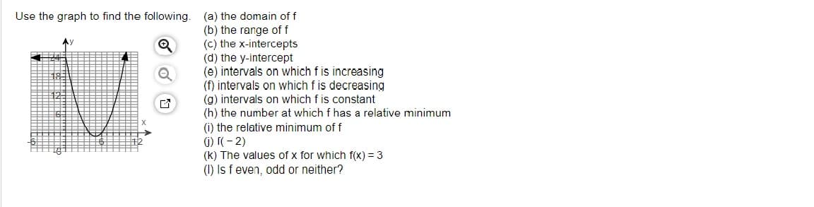 Use the graph to find the following.
Q
(a) the domain of f
(b) the range of f
(c) the x-intercepts
(d) the y-intercept
(e) intervals on which f is increasing
(f) intervals on which f is decreasing
(g) intervals on which f is constant
(h) the number at which f has a relative minimum
(i) the relative minimum of f
(i) [(-2)
(k) The values of x for which f(x) = 3
(1) Is f even, odd or neither?