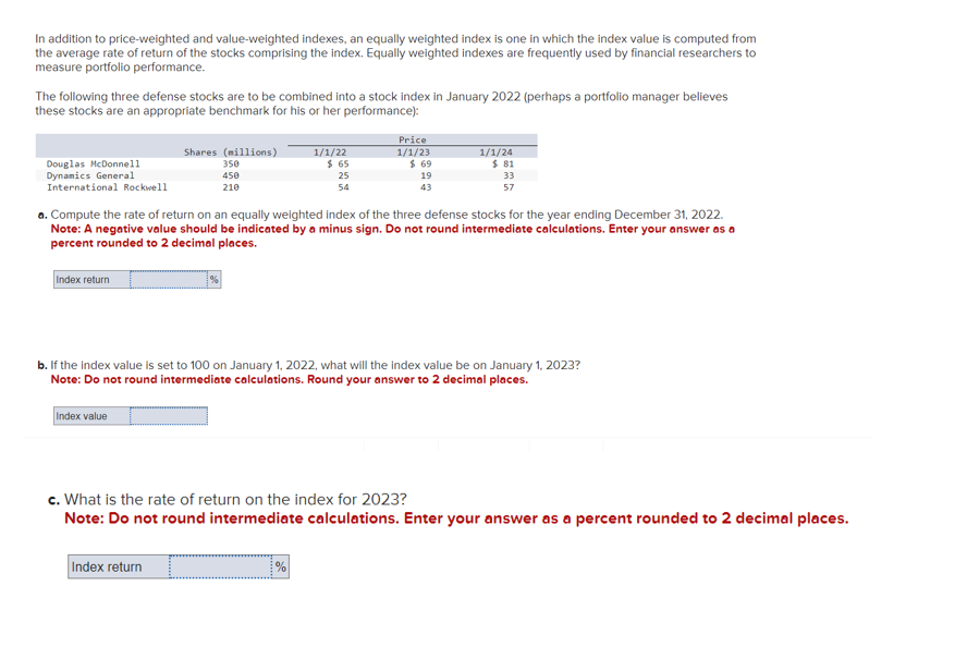 In addition to price-weighted and value-weighted indexes, an equally weighted index is one in which the index value is computed from
the average rate of return of the stocks comprising the index. Equally weighted indexes are frequently used by financial researchers to
measure portfolio performance.
The following three defense stocks are to be combined into a stock index in January 2022 (perhaps a portfolio manager believes
these stocks are an appropriate benchmark for his or her performance):
Douglas McDonnell
Dynamics General
International Rockwell
Index return
Shares (millions)
350
450
210
Index value
%
Index return
1/1/22
a. Compute the rate of return on an equally weighted index of the three defense stocks for the year ending December 31, 2022.
Note: A negative value should be indicated by a minus sign. Do not round intermediate calculations. Enter your answer as a
percent rounded to 2 decimal places.
$ 65
=
25
54
%
Price
1/1/23
$69
b. If the index value is set to 100 on January 1, 2022, what will the index value be on January 1, 2023?
Note: Do not round intermediate calculations. Round your answer to 2 decimal places.
19
43
1/1/24
$ 81
33
57
c. What is the rate of return on the index for 2023?
Note: Do not round intermediate calculations. Enter your answer as a percent rounded to 2 decimal places.