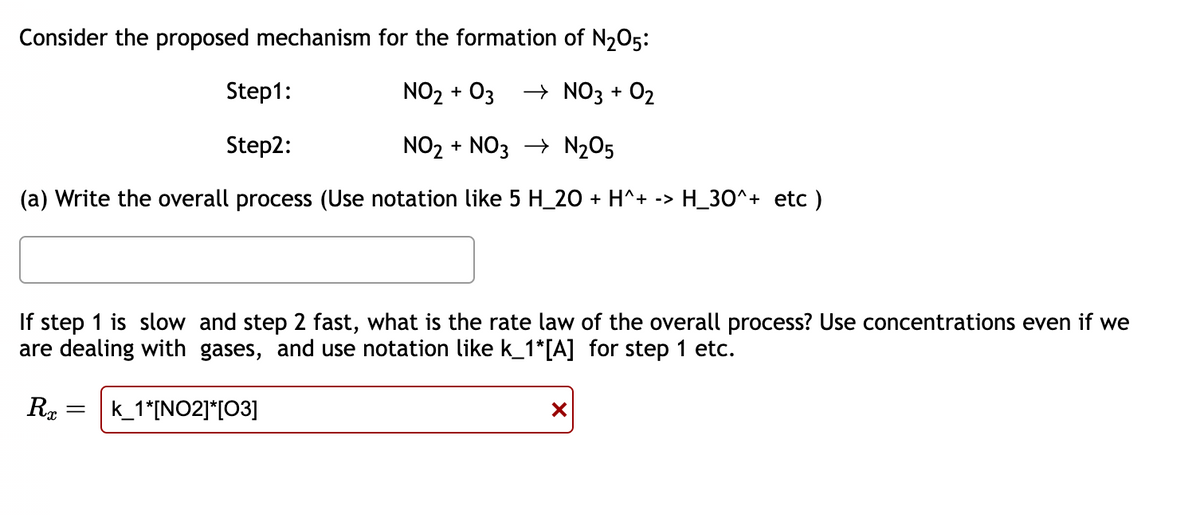 Consider the proposed mechanism for the formation of N₂O5:
Step1:
NO₂ + 03 → NO3 + 0₂
Step2:
NO₂ + NO3 → N₂O5
(a) Write the overall process (Use notation like 5 H_20 + H^+ -> H_30^+ etc )
If step 1 is slow and step 2 fast, what is the rate law of the overall process? Use concentrations even if we
are dealing with gases, and use notation like k_1*[A] for step 1 etc.
R = k_1*[NO2]*[03]
X