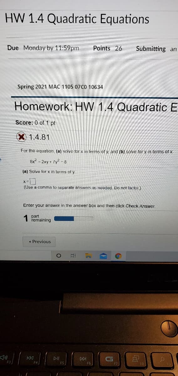 HW 1.4 Quadratic Equations
Due Monday by 11:59pm
Points 26
Submitting an
Spring 2021 MAC 1105 07C0 10634
Homework: HW 1.4 Quadratic E
Score: 0 of 1 pt
1.4.81
For the equation, (a) solvo for x in terms of y and (b) solve for y in terms of x.
8x2 - 2xy + 7y2 - 8
(a) Solve for x in terms of y
(Use a comma to separate answers as needed, Do not factor)
Enter your answer in the answer box and then click Check Answer.
part
remaining
« Previous
KKI
DII
DDI
F5
F6
