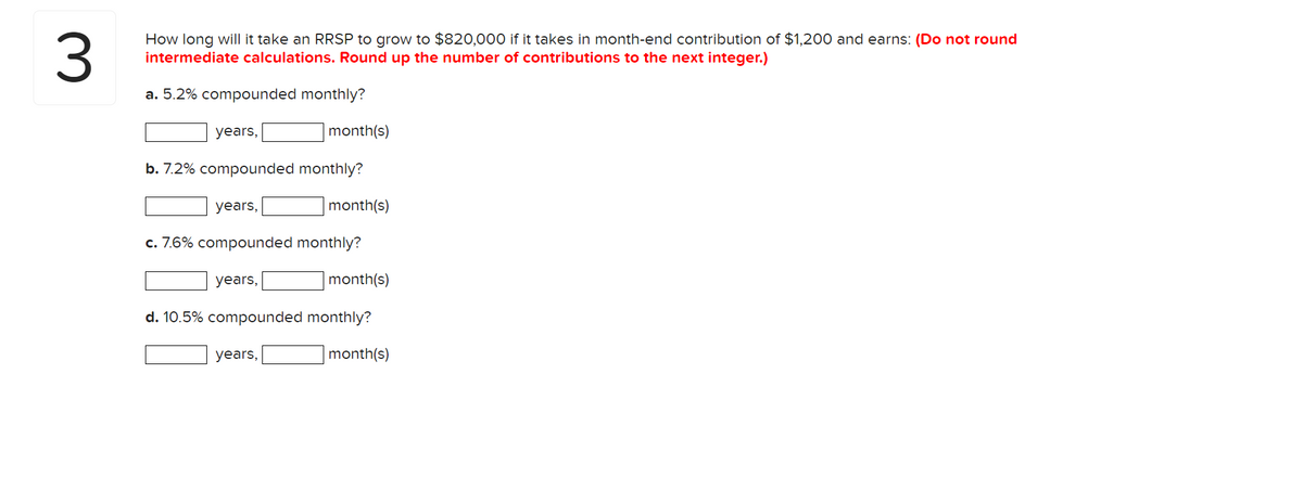 3
How long will it take an RRSP to grow to $820,000 if it takes in month-end contribution of $1,200 and earns: (Do not round
intermediate calculations. Round up the number of contributions to the next integer.)
a. 5.2% compounded monthly?
years,
b. 7.2% compounded monthly?
years,
month(s)
years,
c. 7.6% compounded monthly?
month(s)
years,
month(s)
d. 10.5% compounded monthly?
month(s)