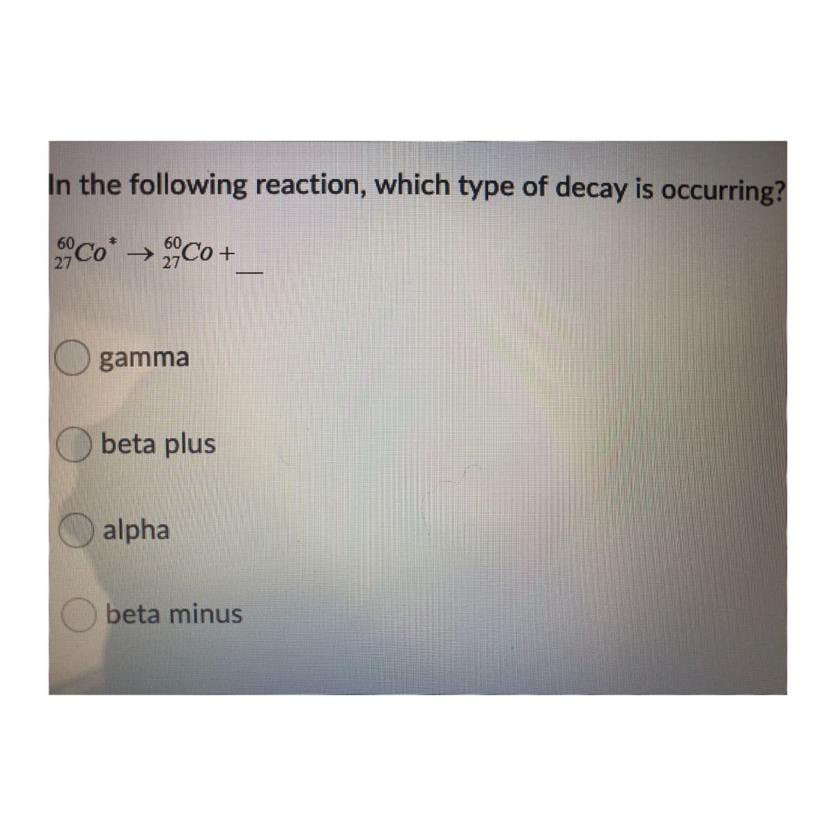 In the following reaction, which type of decay is occurring?
Co"Co +
60
60
27
27
gamma
beta plus
alpha
Obeta minus
