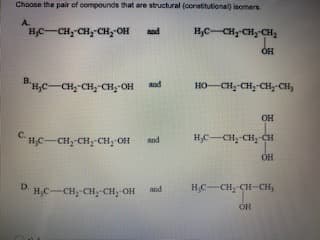 Choose the pair of compounds that are structural (constitutional) isomers.
A.
HC-CH,-CH, CH, OH
H,C-CH CH CH,
and
BH,C-CH,-CH,-CH;-OH
HO-CH,-CH,-CH,-CH,
and
OH
CHC-CH;-CH,-CH; OH
H;C-CH;-CH;-CH
and
OH
D H,C-CH;-CH,-CH, OH
H,C-CH; CH-CH,
and
он
