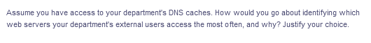 Assume you have access to your department's DNS caches. How would you go about identifying which
web servers your department's external users access the most often, and why? Justify your choice.
