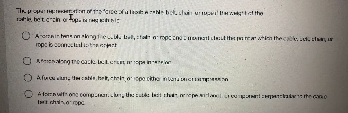 The proper representation of the force of a flexible cable, belt, chain, or rope if the weight of the
cable, belt, chain, or Tope is negligible is:
A force in tension along the cable, belt, chain, or rope and a moment about the point at which the cable, belt, chain, or
rope is connected to the object.
A force along the cable, belt, chain, or rope in tension.
A force along the cable, belt, chain, or rope either in tension or compression.
A force with one component along the cable, belt, chain, or rope and another component perpendicular to the cable,
belt, chain, or rope.