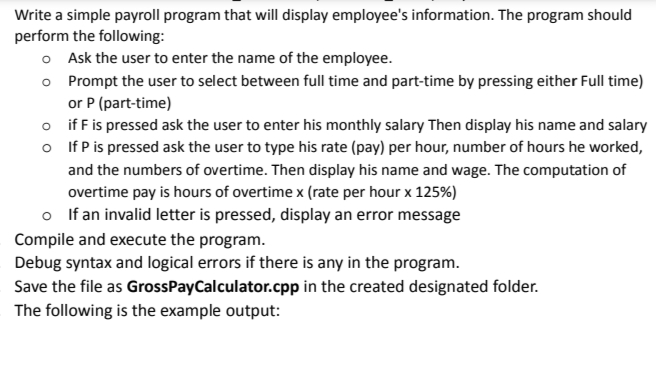 Write a simple payroll program that will display employee's information. The program should
perform the following:
o Ask the user to enter the name of the employee.
o
Prompt the user to select between full time and part-time by pressing either Full time)
or P (part-time)
o
o
if F is pressed ask the user to enter his monthly salary Then display his name and salary
If P is pressed ask the user to type his rate (pay) per hour, number of hours he worked,
and the numbers of overtime. Then display his name and wage. The computation of
overtime pay is hours of overtime x (rate per hour x 125%)
o If an invalid letter is pressed, display an error message
Compile and execute the program.
Debug syntax and logical errors if there is any in the program.
Save the file as GrossPayCalculator.cpp in the created designated folder.
The following is the example output: