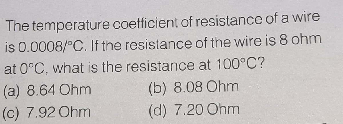 The temperature coefficient of resistance of a wire
is 0.0008/°C. If the resistance of the wire is 8 ohm
at 0°C, what is the resistance at 100°C?
(a) 8.64 Ohm
(b) 8.08 Ohm
(c) 7.92 Ohm
(d) 7.20 Ohm
