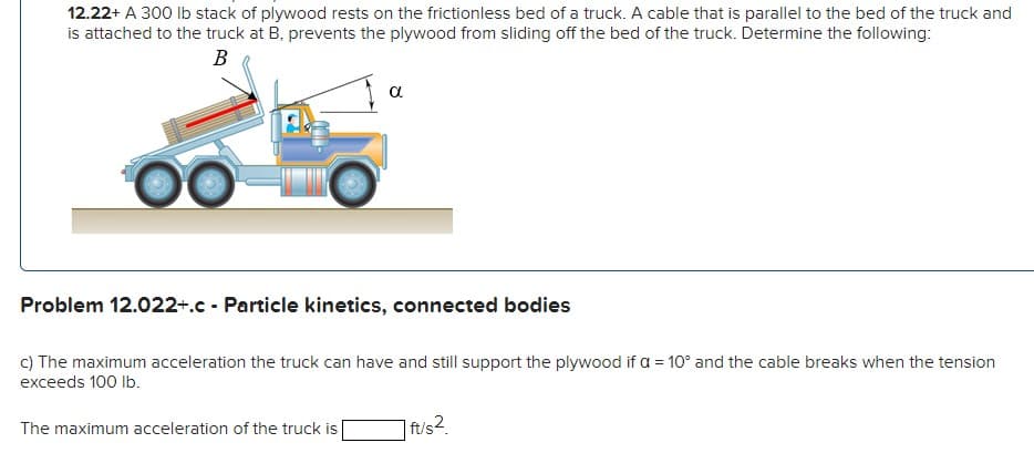 12.22+ A 300 Ib stack of plywood rests on the frictionless bed of a truck. A cable that is parallel to the bed of the truck and
is attached to the truck at B, prevents the plywood from sliding off the bed of the truck. Determine the following:
В
a
Problem 12.022+.c - Particle kinetics, connected bodies
c) The maximum acceleration the truck can have and still support the plywood if a = 10° and the cable breaks when the tension
exceeds 100 lb.
The maximum acceleration of the truck is
] ft/s2.
