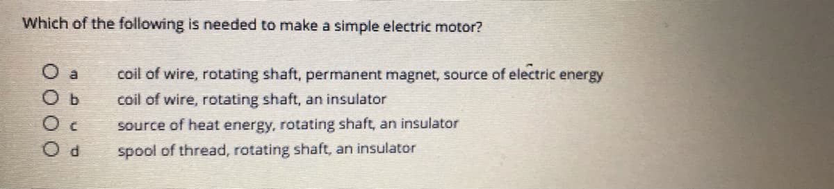 Which of the following is needed to make a simple electric motor?
coil of wire, rotating shaft, permanent magnet, source of electric energy
coil of wire, rotating shaft, an insulator
Source of heat energy, rotating shaft, an insulator
P.
spool of thread, rotating shaft, an insulator
O O O o
