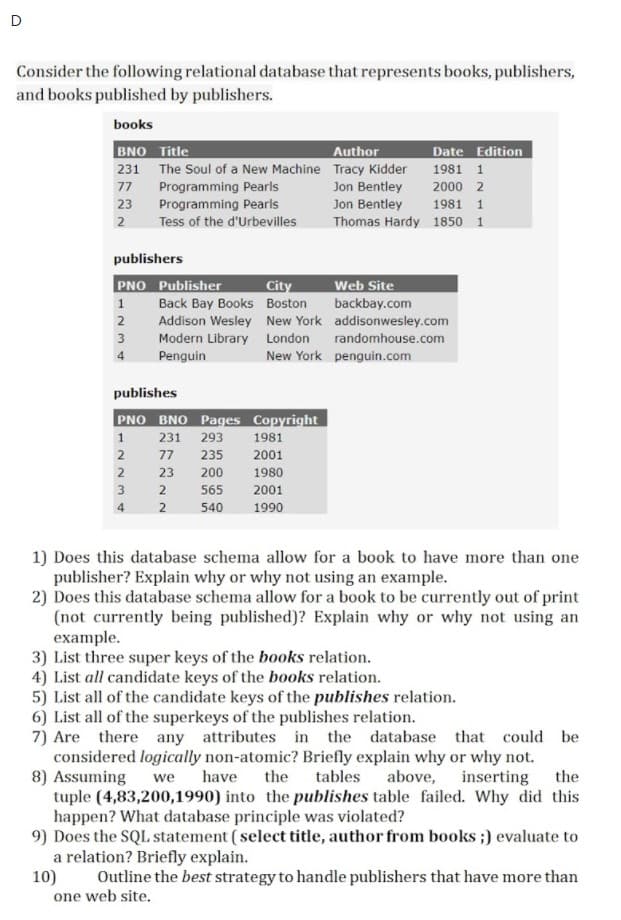 D
Consider the following relational database that represents books, publishers,
and books published by publishers.
books
BNO Title
Author
Date Edition
231 The Soul of a New Machine Tracy Kidder
1981 1
Programming Pearls
Programming Pearls
Jon Bentley
Jon Bentley
Thomas Hardy 1850 1
77
2000 2
23
1981 1
2
Tess of the d'Urbevilles
publishers
PNO Publisher
Web Site
City
Back Bay Books Boston
1
backbay.com
Addison Wesley New York addisonwesley.com
3
Modern Library London randomhouse.com
Penguin
4
New York penguin.com
publishes
PNO BNO Pages Copyright
1
231
293
1981
77
235
2001
2
23
200
1980
3
2
565
2001
4
540
1990
1) Does this database schema allow for a book to have more than one
publisher? Explain why or why not using an example.
2) Does this database schema allow for a book to be currently out of print
(not currently being published)? Explain why or why not using an
example.
3) List three super keys of the books relation.
4) List all candidate keys of the books relation.
5) List all of the candidate keys of the publishes relation.
6) List all of the superkeys of the publishes relation.
7) Are there any attributes in the database that could be
considered logically non-atomic? Briefly explain why or why not.
8) Assuming
tuple (4,83,200,1990) into the publishes table failed. Why did this
happen? What database principle was violated?
9) Does the SQL statement ( select title, author from books;) evaluate to
a relation? Briefly explain.
10)
one web site.
have
the
tables
above, inserting the
we
Outline the best strategy to handle publishers that have more than
