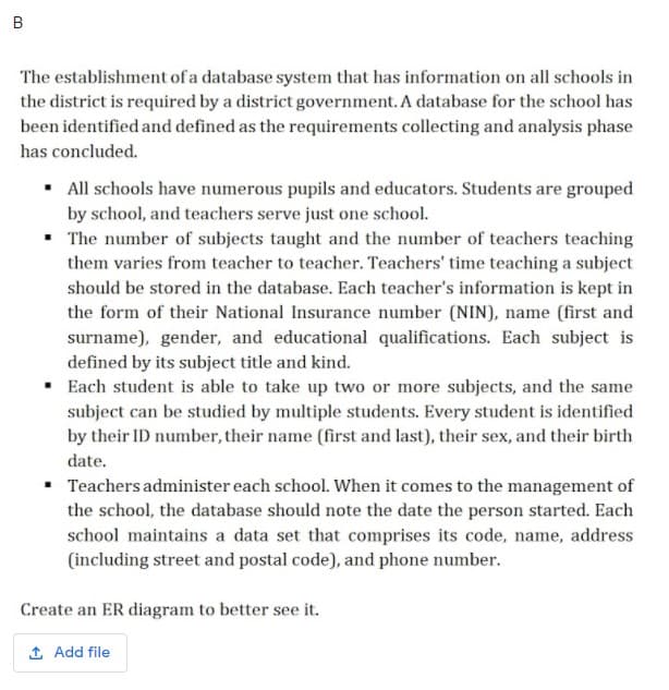 B
The establishment of a database system that has information on all schools in
the district is required by a district government. A database for the school has
been identified and defined as the requirements collecting and analysis phase
has concluded.
• All schools have numerous pupils and educators. Students are grouped
by school, and teachers serve just one school.
• The number of subjects taught and the number of teachers teaching
them varies from teacher to teacher. Teachers' time teaching a subject
should be stored in the database. Each teacher's information is kept in
the form of their National Insurance number (NIN), name (first and
surname), gender, and educational qualifications. Each subject is
defined by its subject title and kind.
Each student is able to take up two or more subjects, and the same
subject can be studied by multiple students. Every student is identified
by their ID number, their name (first and last), their sex, and their birth
date.
Teachers administer each school. When it comes to the management of
the school, the database should note the date the person started. Each
school maintains a data set that comprises its code, name, address
(including street and postal code), and phone number.
Create an ER diagram to better see it.
1 Add file
