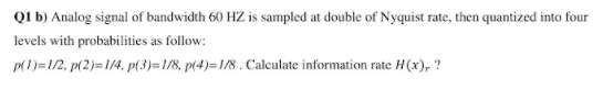 QI b) Analog signal of bandwidth 60 HZ is sampled at double of Nyquist rate, then quantized into four
levels with probabilities as follow:
p(1)=1/2, p(2)=1/4, p(3)=1/8, p(4)=18 . Calculate information rate H(x), ?
